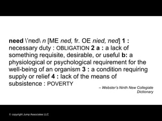 need ’ned n [ME ned, fr. OE nied, ned] 1 :
necessary duty : OBLIGATION 2 a : a lack of
something requisite, desirable, or useful b: a
physiological or psychological requirement for the
well-being of an organism 3 : a condition requiring
supply or relief 4 : lack of the means of
subsistence : POVERTY
                                  – Webster’s Ninth New Collegiate
                                                        Dictionary




© copyright Jump Associates LLC
 