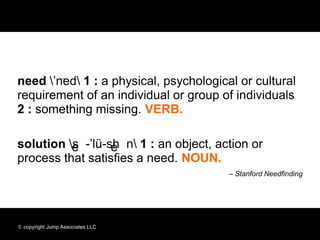 need ’ned 1 : a physical, psychological or cultural
requirement of an individual or group of individuals
2 : something missing. VERB.

solution se-’lü-shen 1 : an object, action or
          e       e
process that satisfies a need. NOUN.
                                        – Stanford Needfinding




© copyright Jump Associates LLC
 