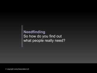 Needfinding
                       So how do you find out
                       what people really need?




© copyright Jump Associates LLC
 