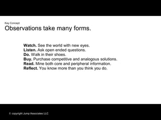 Key Concept

Observations take many forms.

              Watch. See the world with new eyes.
              Listen. Ask open ended questions.
              Do. Walk in their shoes.
              Buy. Purchase competitive and analogous solutions.
              Read. Mine both core and peripheral information.
              Reflect. You know more than you think you do.




   © copyright Jump Associates LLC
 