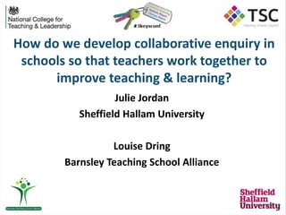 How do we develop collaborative enquiry in
schools so that teachers work together to
improve teaching & learning?
Julie Jordan
Sheffield Hallam University
Louise Dring
Barnsley Teaching School Alliance
 