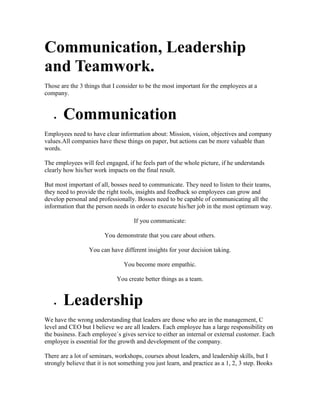 Communication, Leadership
and Teamwork.
Those are the 3 things that I consider to be the most important for the employees at a
company.
 Communication
Employees need to have clear information about: Mission, vision, objectives and company
values.All companies have these things on paper, but actions can be more valuable than
words.
The employees will feel engaged, if he feels part of the whole picture, if he understands
clearly how his/her work impacts on the final result.
But most important of all, bosses need to communicate. They need to listen to their teams,
they need to provide the right tools, insights and feedback so employees can grow and
develop personal and professionally. Bosses need to be capable of communicating all the
information that the person needs in order to execute his/her job in the most optimum way.
If you communicate:
You demonstrate that you care about others.
You can have different insights for your decision taking.
You become more empathic.
You create better things as a team.
 Leadership
We have the wrong understanding that leaders are those who are in the management, C
level and CEO but I believe we are all leaders. Each employee has a large responsibility on
the business. Each employee´s gives service to either an internal or external customer. Each
employee is essential for the growth and development of the company.
There are a lot of seminars, workshops, courses about leaders, and leadership skills, but I
strongly believe that it is not something you just learn, and practice as a 1, 2, 3 step. Books
 