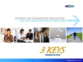 DISCOVER THE FOUNDATIONS FOR SUCCESS …
    THE 3 KEY AREAS FOR YOU TO BUILD ON!!




                                            brightwater.com.au
 