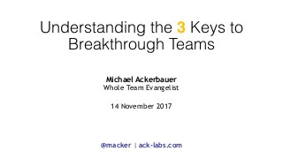 Understanding the 3 Keys to  
Breakthrough Teams
Michael Ackerbauer 
Whole Team Evangelist
 
14 November 2017
@macker | ack-labs.com
 