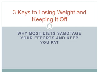WHY MOST DIETS SABOTAGE
YOUR EFFORTS AND KEEP
YOU FAT
3 Keys to Losing Weight and
Keeping It Off
 
