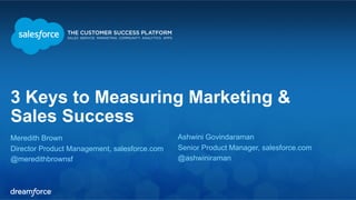 3 Keys to Measuring Marketing & 
Sales Success 
Meredith Brown 
Director Product Management, salesforce.com 
@meredithbrownsf 
Ashwini Govindaraman 
Senior Product Manager, salesforce.com 
@ashwiniraman 
 