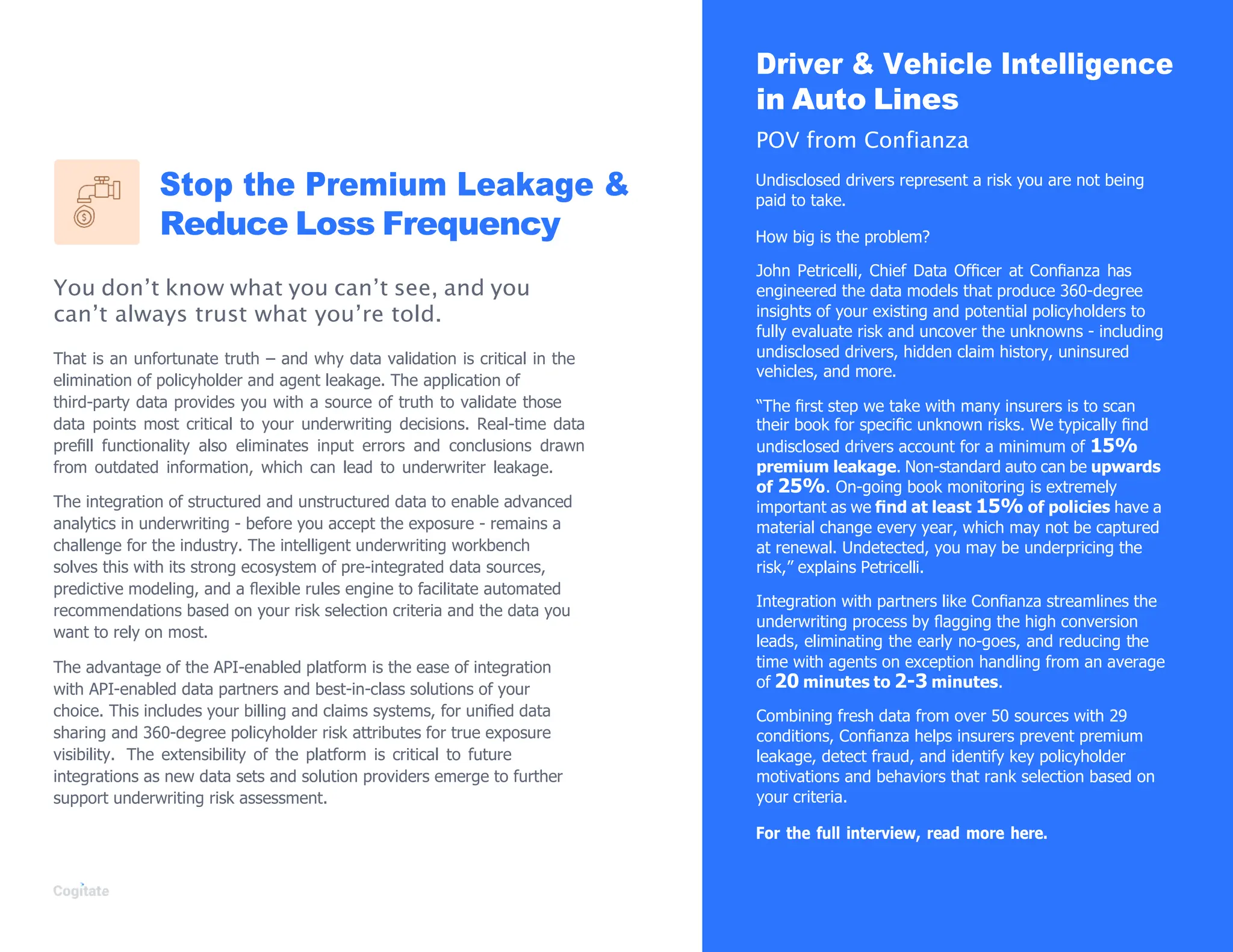 Stop the Premium Leakage &
Reduce Loss Frequency
You don’t know what you can’t see, and you
can’t always trust what you’re told.
That is an unfortunate truth – and why data validation is critical in the
elimination of policyholder and agent leakage. The application of
third-party data provides you with a source of truth to validate those
data points most critical to your underwriting decisions. Real-time data
preﬁll functionality also eliminates input errors and conclusions drawn
from outdated information, which can lead to underwriter leakage.
The integration of structured and unstructured data to enable advanced
analytics in underwriting - before you accept the exposure - remains a
challenge for the industry. The intelligent underwriting workbench
solves this with its strong ecosystem of pre-integrated data sources,
predictive modeling, and a ﬂexible rules engine to facilitate automated
recommendations based on your risk selection criteria and the data you
want to rely on most.
The advantage of the API-enabled platform is the ease of integration
with API-enabled data partners and best-in-class solutions of your
choice. This includes your billing and claims systems, for uniﬁed data
sharing and 360-degree policyholder risk attributes for true exposure
visibility. The extensibility of the platform is critical to future
integrations as new data sets and solution providers emerge to further
support underwriting risk assessment.
Driver & Vehicle Intelligence
in Auto Lines
POV from Confianza
Undisclosed drivers represent a risk you are not being
paid to take.
How big is the problem?
John Petricelli, Chief Data Ofﬁcer at Conﬁanza has
engineered the data models that produce 360-degree
insights of your existing and potential policyholders to
fully evaluate risk and uncover the unknowns - including
undisclosed drivers, hidden claim history, uninsured
vehicles, and more.
“The ﬁrst step we take with many insurers is to scan
their book for speciﬁc unknown risks. We typically ﬁnd
undisclosed drivers account for a minimum of 15%
premium leakage. Non-standard auto can be upwards
of 25%. On-going book monitoring is extremely
important as we ﬁnd at least 15% of policies have a
material change every year, which may not be captured
at renewal. Undetected, you may be underpricing the
risk,” explains Petricelli.
Integration with partners like Conﬁanza streamlines the
underwriting process by ﬂagging the high conversion
leads, eliminating the early no-goes, and reducing the
time with agents on exception handling from an average
of 20 minutes to 2-3 minutes.
Combining fresh data from over 50 sources with 29
conditions, Conﬁanza helps insurers prevent premium
leakage, detect fraud, and identify key policyholder
motivations and behaviors that rank selection based on
your criteria.
For the full interview, read more here.
 