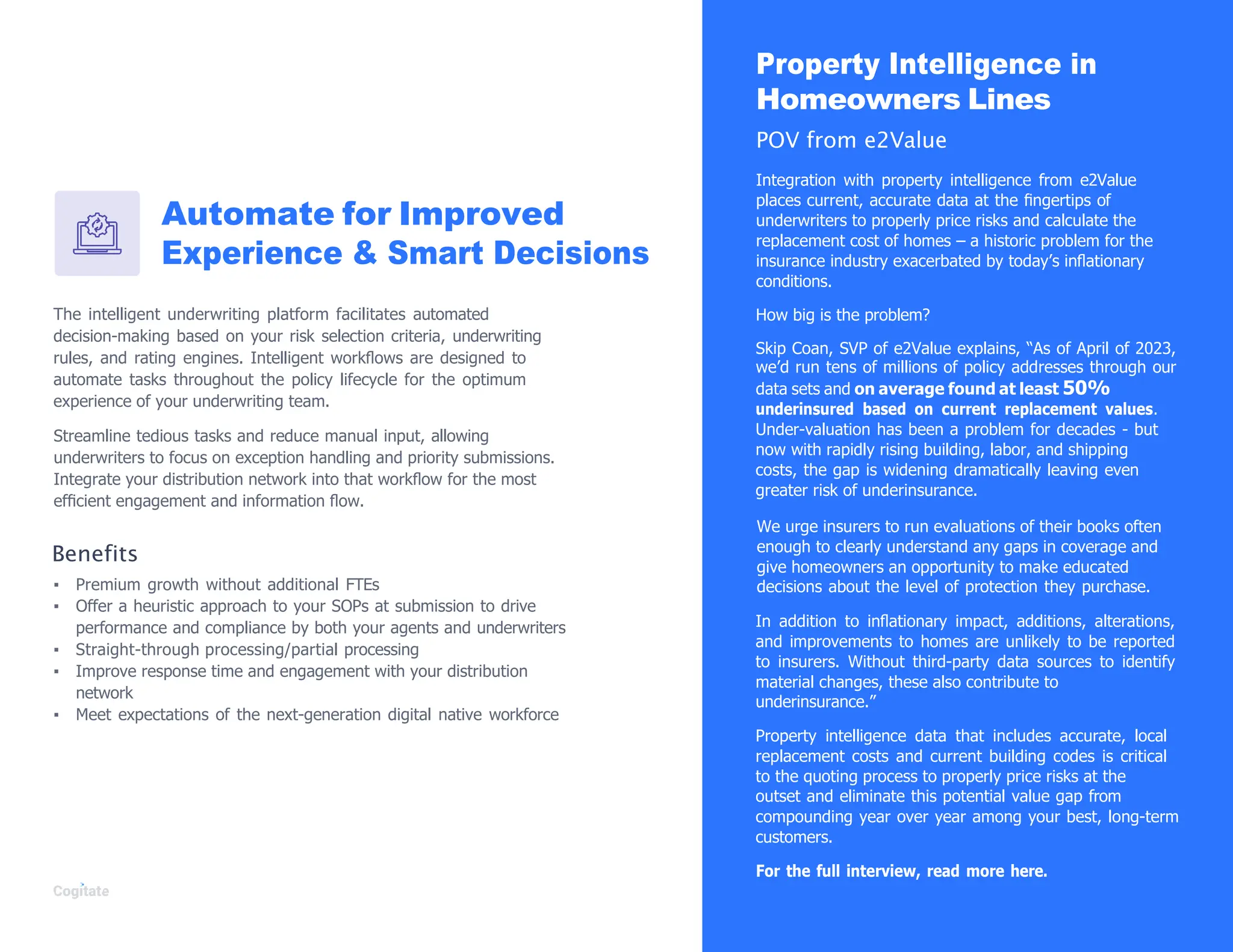 Automate for Improved
Experience & Smart Decisions
The intelligent underwriting platform facilitates automated
decision-making based on your risk selection criteria, underwriting
rules, and rating engines. Intelligent workﬂows are designed to
automate tasks throughout the policy lifecycle for the optimum
experience of your underwriting team.
Streamline tedious tasks and reduce manual input, allowing
underwriters to focus on exception handling and priority submissions.
Integrate your distribution network into that workﬂow for the most
efﬁcient engagement and information ﬂow.
Benefits
▪ Premium growth without additional FTEs
▪ Offer a heuristic approach to your SOPs at submission to drive
performance and compliance by both your agents and underwriters
▪ Straight-through processing/partial processing
▪ Improve response time and engagement with your distribution
network
▪ Meet expectations of the next-generation digital native workforce
Property Intelligence in
Homeowners Lines
POV from e2Value
Integration with property intelligence from e2Value
places current, accurate data at the ﬁngertips of
underwriters to properly price risks and calculate the
replacement cost of homes – a historic problem for the
insurance industry exacerbated by today‟s inﬂationary
conditions.
How big is the problem?
Skip Coan, SVP of e2Value explains, “As of April of 2023,
we‟d run tens of millions of policy addresses through our
data sets and on average found at least 50%
underinsured based on current replacement values.
Under-valuation has been a problem for decades - but
now with rapidly rising building, labor, and shipping
costs, the gap is widening dramatically leaving even
greater risk of underinsurance.
We urge insurers to run evaluations of their books often
enough to clearly understand any gaps in coverage and
give homeowners an opportunity to make educated
decisions about the level of protection they purchase.
In addition to inﬂationary impact, additions, alterations,
and improvements to homes are unlikely to be reported
to insurers. Without third-party data sources to identify
material changes, these also contribute to
underinsurance.”
Property intelligence data that includes accurate, local
replacement costs and current building codes is critical
to the quoting process to properly price risks at the
outset and eliminate this potential value gap from
compounding year over year among your best, long-term
customers.
For the full interview, read more here.
 