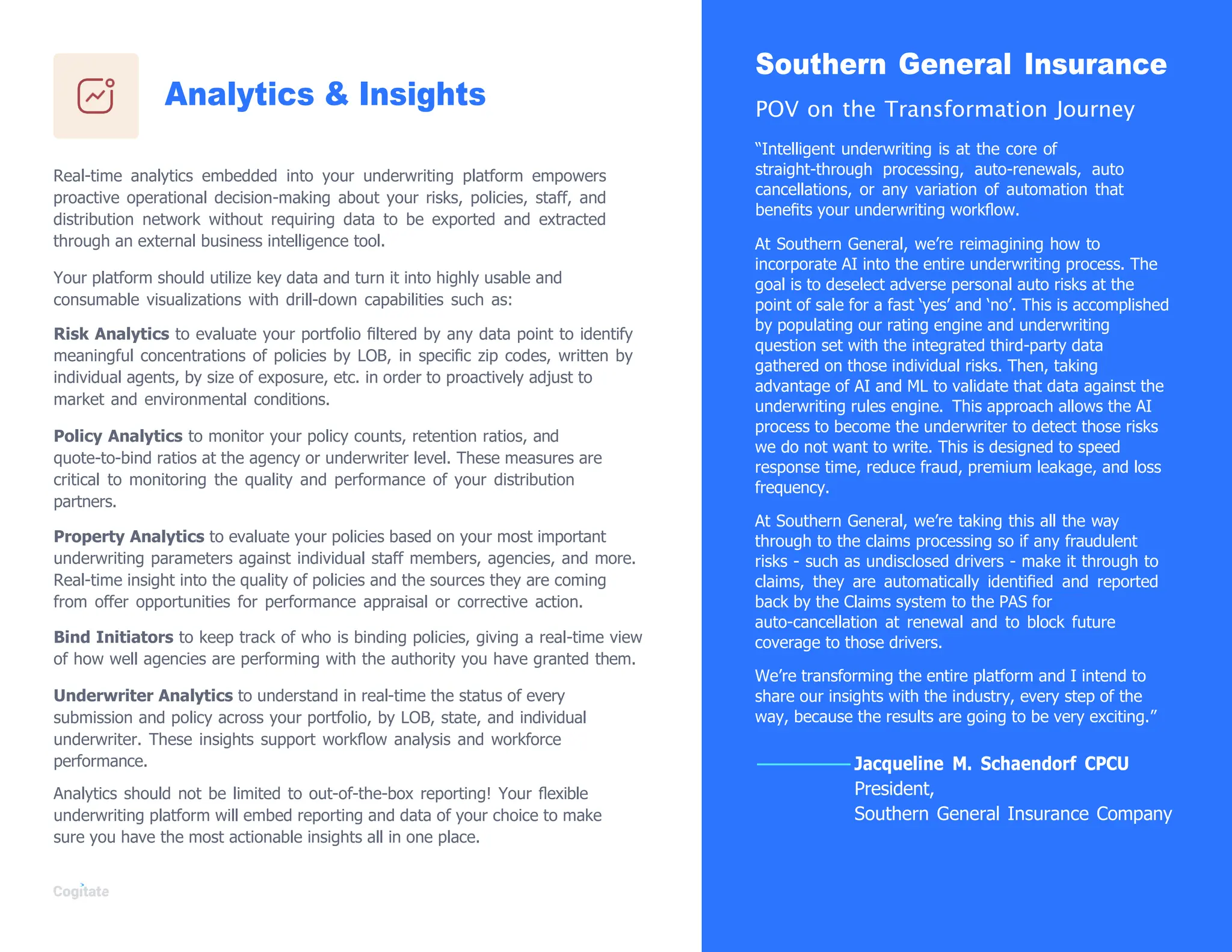 Analytics & Insights
Real-time analytics embedded into your underwriting platform empowers
proactive operational decision-making about your risks, policies, staff, and
distribution network without requiring data to be exported and extracted
through an external business intelligence tool.
Your platform should utilize key data and turn it into highly usable and
consumable visualizations with drill-down capabilities such as:
Risk Analytics to evaluate your portfolio ﬁltered by any data point to identify
meaningful concentrations of policies by LOB, in speciﬁc zip codes, written by
individual agents, by size of exposure, etc. in order to proactively adjust to
market and environmental conditions.
Policy Analytics to monitor your policy counts, retention ratios, and
quote-to-bind ratios at the agency or underwriter level. These measures are
critical to monitoring the quality and performance of your distribution
partners.
Property Analytics to evaluate your policies based on your most important
underwriting parameters against individual staff members, agencies, and more.
Real-time insight into the quality of policies and the sources they are coming
from offer opportunities for performance appraisal or corrective action.
Bind Initiators to keep track of who is binding policies, giving a real-time view
of how well agencies are performing with the authority you have granted them.
Underwriter Analytics to understand in real-time the status of every
submission and policy across your portfolio, by LOB, state, and individual
underwriter. These insights support workﬂow analysis and workforce
performance.
Analytics should not be limited to out-of-the-box reporting! Your ﬂexible
underwriting platform will embed reporting and data of your choice to make
sure you have the most actionable insights all in one place.
Southern General Insurance
POV on the Transformation Journey
“Intelligent underwriting is at the core of
straight-through processing, auto-renewals, auto
cancellations, or any variation of automation that
beneﬁts your underwriting workﬂow.
At Southern General, we‟re reimagining how to
incorporate AI into the entire underwriting process. The
goal is to deselect adverse personal auto risks at the
point of sale for a fast „yes‟ and „no‟. This is accomplished
by populating our rating engine and underwriting
question set with the integrated third-party data
gathered on those individual risks. Then, taking
advantage of AI and ML to validate that data against the
underwriting rules engine. This approach allows the AI
process to become the underwriter to detect those risks
we do not want to write. This is designed to speed
response time, reduce fraud, premium leakage, and loss
frequency.
At Southern General, we‟re taking this all the way
through to the claims processing so if any fraudulent
risks - such as undisclosed drivers - make it through to
claims, they are automatically identiﬁed and reported
back by the Claims system to the PAS for
auto-cancellation at renewal and to block future
coverage to those drivers.
We‟re transforming the entire platform and I intend to
share our insights with the industry, every step of the
way, because the results are going to be very exciting.”
Jacqueline M. Schaendorf CPCU
President,
Southern General Insurance Company
 