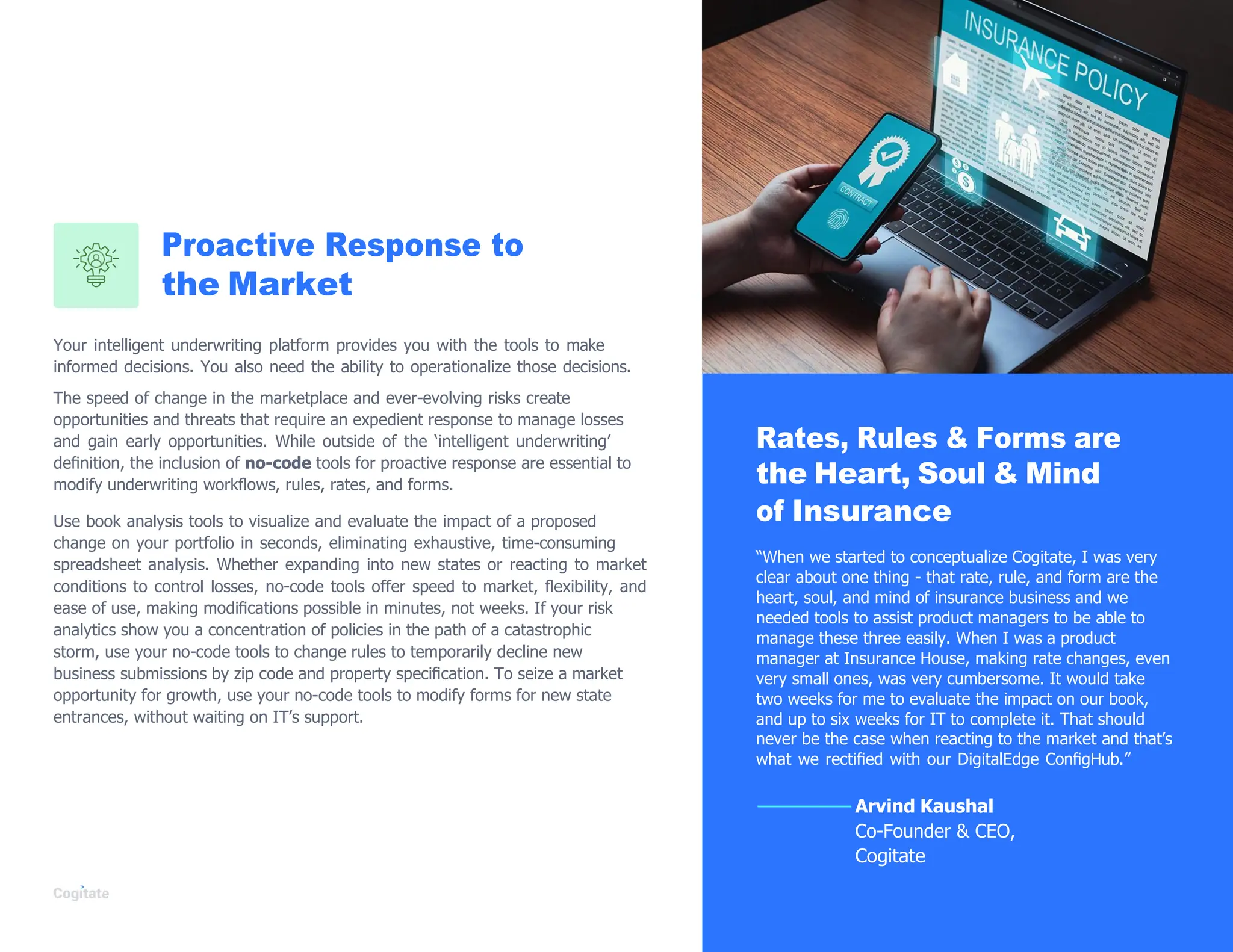 Proactive Response to
the Market
Your intelligent underwriting platform provides you with the tools to make
informed decisions. You also need the ability to operationalize those decisions.
The speed of change in the marketplace and ever-evolving risks create
opportunities and threats that require an expedient response to manage losses
and gain early opportunities. While outside of the „intelligent underwriting‟
deﬁnition, the inclusion of no-code tools for proactive response are essential to
modify underwriting workﬂows, rules, rates, and forms.
Use book analysis tools to visualize and evaluate the impact of a proposed
change on your portfolio in seconds, eliminating exhaustive, time-consuming
spreadsheet analysis. Whether expanding into new states or reacting to market
conditions to control losses, no-code tools offer speed to market, ﬂexibility, and
ease of use, making modiﬁcations possible in minutes, not weeks. If your risk
analytics show you a concentration of policies in the path of a catastrophic
storm, use your no-code tools to change rules to temporarily decline new
business submissions by zip code and property speciﬁcation. To seize a market
opportunity for growth, use your no-code tools to modify forms for new state
entrances, without waiting on IT‟s support.
Rates, Rules & Forms are
the Heart, Soul & Mind
of Insurance
“When we started to conceptualize Cogitate, I was very
clear about one thing - that rate, rule, and form are the
heart, soul, and mind of insurance business and we
needed tools to assist product managers to be able to
manage these three easily. When I was a product
manager at Insurance House, making rate changes, even
very small ones, was very cumbersome. It would take
two weeks for me to evaluate the impact on our book,
and up to six weeks for IT to complete it. That should
never be the case when reacting to the market and that‟s
what we rectiﬁed with our DigitalEdge ConﬁgHub.”
Arvind Kaushal
Co-Founder & CEO,
Cogitate
 