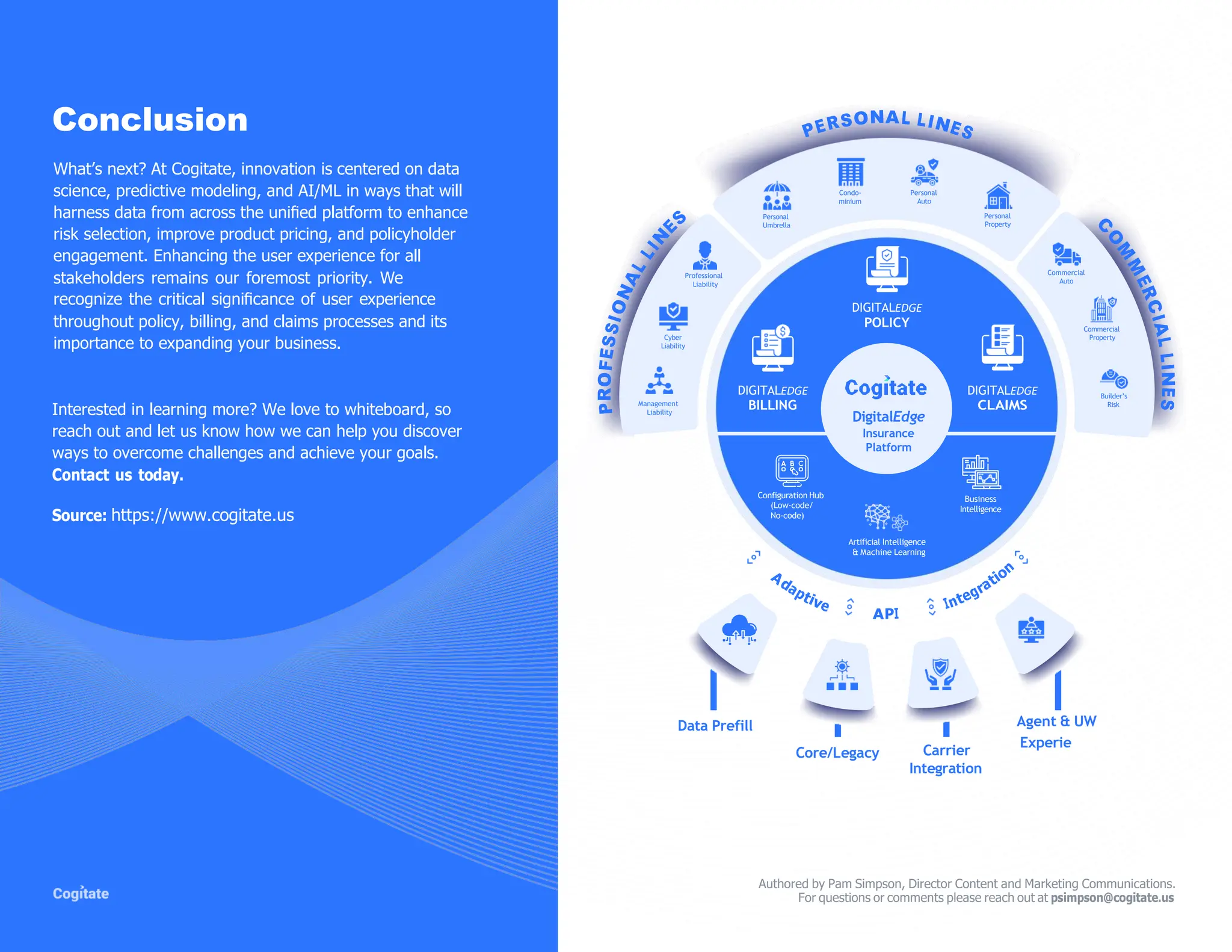Conclusion
What‟s next? At Cogitate, innovation is centered on data
science, predictive modeling, and AI/ML in ways that will
harness data from across the uniﬁed platform to enhance
risk selection, improve product pricing, and policyholder
engagement. Enhancing the user experience for all
stakeholders remains our foremost priority. We Professional
Liability
Personal
Umbrella
Condo-
minium
Personal
Auto
Personal
Property
Commercial
Auto
recognize the critical signiﬁcance of user experience
throughout policy, billing, and claims processes and its
importance to expanding your business.
Cyber
Liability
DIGITALEDGE
POLICY Commercial
Property
Interested in learning more? We love to whiteboard, so
reach out and let us know how we can help you discover
ways to overcome challenges and achieve your goals.
Contact us today.
Source: https://www.cogitate.us
Management
Liability
DIGITALEDGE
BILLING
Configuration Hub
(Low-code/
No-code)
DigitalEdge
Insurance
Platform
DIGITALEDGE
CLAIMS
Business
Intelligence
Builder’s
Risk
Artificial Intelligence
& Machine Learning
Data Prefill Agent & UW
Core/Legacy Carrier
Integration
Experie
Authored by Pam Simpson, Director Content and Marketing Communications.
For questions or comments please reach out at psimpson@cogitate.us
 