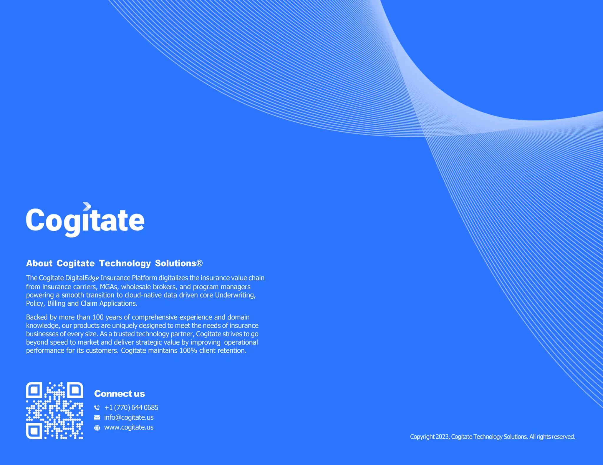 About Cogitate Technology Solutions®
The Cogitate DigitalEdge Insurance Platform digitalizes the insurance value chain
from insurance carriers, MGAs, wholesale brokers, and program managers
powering a smooth transition to cloud-native data driven core Underwriting,
Policy, Billing and Claim Applications.
Backed by more than 100 years of comprehensive experience and domain
knowledge, our products are uniquely designed to meet the needs of insurance
businesses of every size. As a trusted technology partner, Cogitate strives to go
beyond speed to market and deliver strategic value by improving operational
performance for its customers. Cogitate maintains 100% client retention.
Connectus
+1 (770) 644 0685
info@cogitate.us
www.cogitate.us
Copyright2023, Cogitate Technology Solutions. All rights reserved.
 