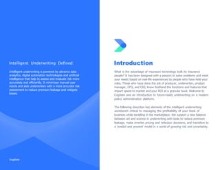 Intelligent Underwriting Defined:
Intelligent underwriting is powered by advance data
analytics, digital automation technologies and artiﬁcial
intelligence that help to assess and evaluate risk more
accurately and efﬁciently. It minimizes manual user
inputs and aids underwriters with a more accurate risk
assessment to reduce premium leakage and mitigate
losses.
Introduction
What is the advantage of insurance technology built by insurance
people? It has been designed with a passion to solve problems and meet
your needs based on real-life experiences by people who have held your
roles. Those who have done the job of producer, underwriter, product
manager, CFO, and CIO, know ﬁrsthand the functions and features that
impact speed to market and your ROI at a granular level. Welcome to
Cogitate and an introduction to future-ready underwriting on a modern
policy administration platform.
The following describes key elements of the intelligent underwriting
workbench critical to managing the proﬁtability of your book of
business while excelling in the marketplace. We support a new balance
between art and science in underwriting with tools to reduce premium
leakage, make smarter pricing and selection decisions, and transition to
a „predict and prevent‟ model in a world of growing risk and uncertainty.
 