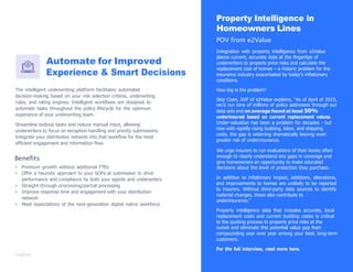 Automate for Improved
Experience & Smart Decisions
The intelligent underwriting platform facilitates automated
decision-making based on your risk selection criteria, underwriting
rules, and rating engines. Intelligent workﬂows are designed to
automate tasks throughout the policy lifecycle for the optimum
experience of your underwriting team.
Streamline tedious tasks and reduce manual input, allowing
underwriters to focus on exception handling and priority submissions.
Integrate your distribution network into that workﬂow for the most
efﬁcient engagement and information ﬂow.
Benefits
▪ Premium growth without additional FTEs
▪ Offer a heuristic approach to your SOPs at submission to drive
performance and compliance by both your agents and underwriters
▪ Straight-through processing/partial processing
▪ Improve response time and engagement with your distribution
network
▪ Meet expectations of the next-generation digital native workforce
Property Intelligence in
Homeowners Lines
POV from e2Value
Integration with property intelligence from e2Value
places current, accurate data at the ﬁngertips of
underwriters to properly price risks and calculate the
replacement cost of homes – a historic problem for the
insurance industry exacerbated by today‟s inﬂationary
conditions.
How big is the problem?
Skip Coan, SVP of e2Value explains, “As of April of 2023,
we‟d run tens of millions of policy addresses through our
data sets and on average found at least 50%
underinsured based on current replacement values.
Under-valuation has been a problem for decades - but
now with rapidly rising building, labor, and shipping
costs, the gap is widening dramatically leaving even
greater risk of underinsurance.
We urge insurers to run evaluations of their books often
enough to clearly understand any gaps in coverage and
give homeowners an opportunity to make educated
decisions about the level of protection they purchase.
In addition to inﬂationary impact, additions, alterations,
and improvements to homes are unlikely to be reported
to insurers. Without third-party data sources to identify
material changes, these also contribute to
underinsurance.”
Property intelligence data that includes accurate, local
replacement costs and current building codes is critical
to the quoting process to properly price risks at the
outset and eliminate this potential value gap from
compounding year over year among your best, long-term
customers.
For the full interview, read more here.
 
