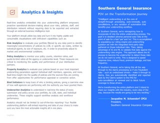 Analytics & Insights
Real-time analytics embedded into your underwriting platform empowers
proactive operational decision-making about your risks, policies, staff, and
distribution network without requiring data to be exported and extracted
through an external business intelligence tool.
Your platform should utilize key data and turn it into highly usable and
consumable visualizations with drill-down capabilities such as:
Risk Analytics to evaluate your portfolio ﬁltered by any data point to identify
meaningful concentrations of policies by LOB, in speciﬁc zip codes, written by
individual agents, by size of exposure, etc. in order to proactively adjust to
market and environmental conditions.
Policy Analytics to monitor your policy counts, retention ratios, and
quote-to-bind ratios at the agency or underwriter level. These measures are
critical to monitoring the quality and performance of your distribution
partners.
Property Analytics to evaluate your policies based on your most important
underwriting parameters against individual staff members, agencies, and more.
Real-time insight into the quality of policies and the sources they are coming
from offer opportunities for performance appraisal or corrective action.
Bind Initiators to keep track of who is binding policies, giving a real-time view
of how well agencies are performing with the authority you have granted them.
Underwriter Analytics to understand in real-time the status of every
submission and policy across your portfolio, by LOB, state, and individual
underwriter. These insights support workﬂow analysis and workforce
performance.
Analytics should not be limited to out-of-the-box reporting! Your ﬂexible
underwriting platform will embed reporting and data of your choice to make
sure you have the most actionable insights all in one place.
Southern General Insurance
POV on the Transformation Journey
“Intelligent underwriting is at the core of
straight-through processing, auto-renewals, auto
cancellations, or any variation of automation that
beneﬁts your underwriting workﬂow.
At Southern General, we‟re reimagining how to
incorporate AI into the entire underwriting process. The
goal is to deselect adverse personal auto risks at the
point of sale for a fast „yes‟ and „no‟. This is accomplished
by populating our rating engine and underwriting
question set with the integrated third-party data
gathered on those individual risks. Then, taking
advantage of AI and ML to validate that data against the
underwriting rules engine. This approach allows the AI
process to become the underwriter to detect those risks
we do not want to write. This is designed to speed
response time, reduce fraud, premium leakage, and loss
frequency.
At Southern General, we‟re taking this all the way
through to the claims processing so if any fraudulent
risks - such as undisclosed drivers - make it through to
claims, they are automatically identiﬁed and reported
back by the Claims system to the PAS for
auto-cancellation at renewal and to block future
coverage to those drivers.
We‟re transforming the entire platform and I intend to
share our insights with the industry, every step of the
way, because the results are going to be very exciting.”
Jacqueline M. Schaendorf CPCU
President,
Southern General Insurance Company
 