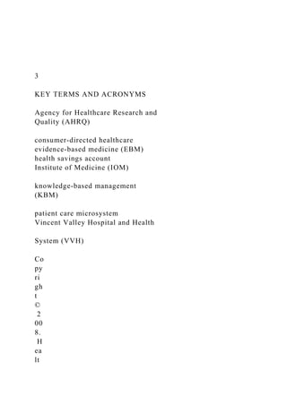 3
KEY TERMS AND ACRONYMS
Agency for Healthcare Research and
Quality (AHRQ)
consumer-directed healthcare
evidence-based medicine (EBM)
health savings account
Institute of Medicine (IOM)
knowledge-based management
(KBM)
patient care microsystem
Vincent Valley Hospital and Health
System (VVH)
Co
py
ri
gh
t
©
2
00
8.
H
ea
lt
 