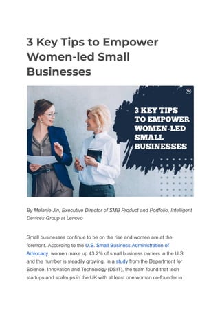 3 Key Tips to Empower
Women-led Small
Businesses
By Melanie Jin, Executive Director of SMB Product and Portfolio, Intelligent
Devices Group at Lenovo
Small businesses continue to be on the rise and women are at the
forefront. According to the U.S. Small Business Administration of
Advocacy, women make up 43.2% of small business owners in the U.S.
and the number is steadily growing. In a study from the Department for
Science, Innovation and Technology (DSIT), the team found that tech
startups and scaleups in the UK with at least one woman co-founder in
 