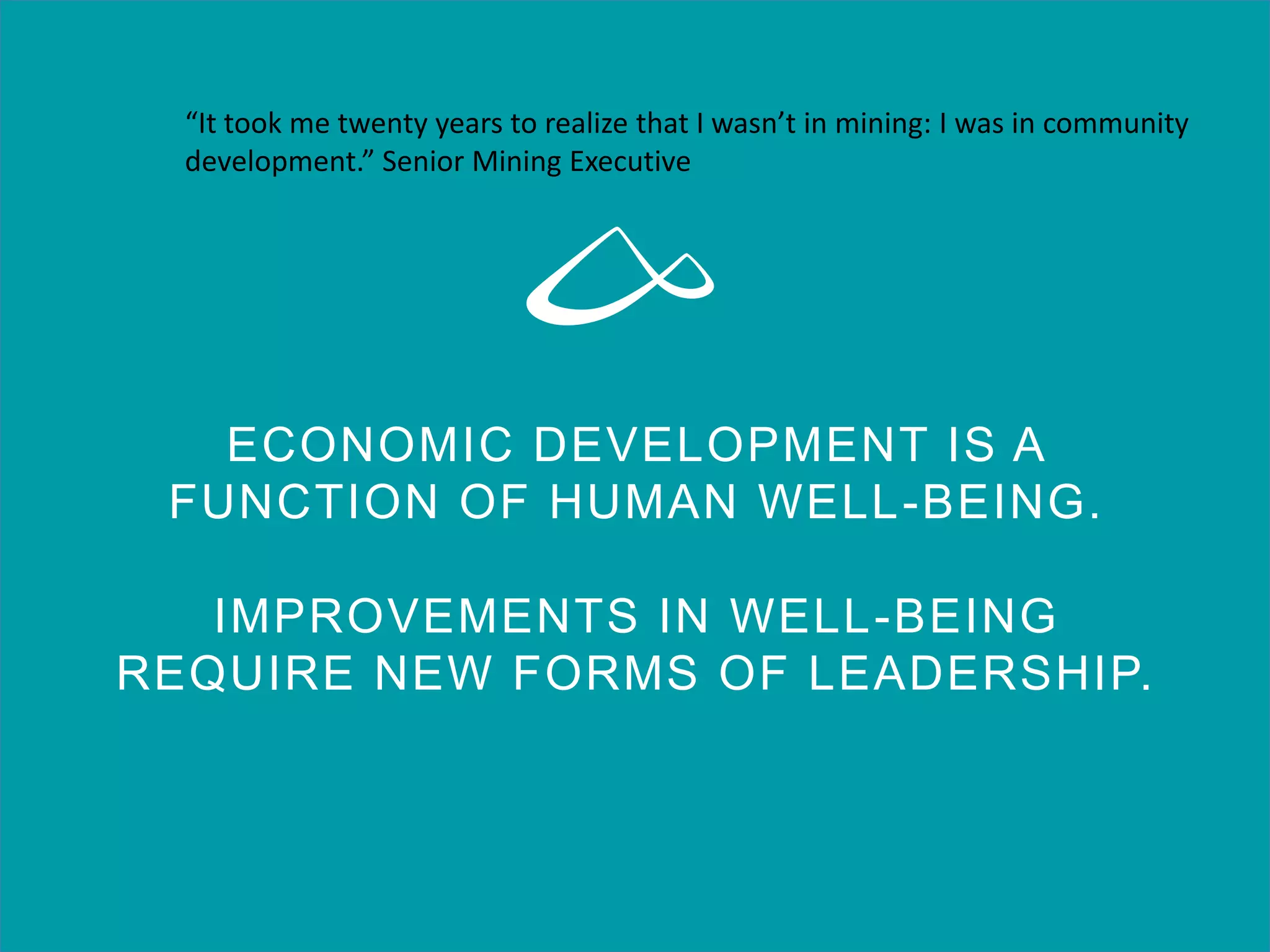 ECONOMIC DEVELOPMENT IS A
FUNCTION OF HUMAN WELL-BEING.
IMPROVEMENTS IN WELL-BEING
REQUIRE NEW FORMS OF LEADERSHIP.
“It took me twenty years to realize that I wasn’t in mining: I was in community
development.” Senior Mining Executive