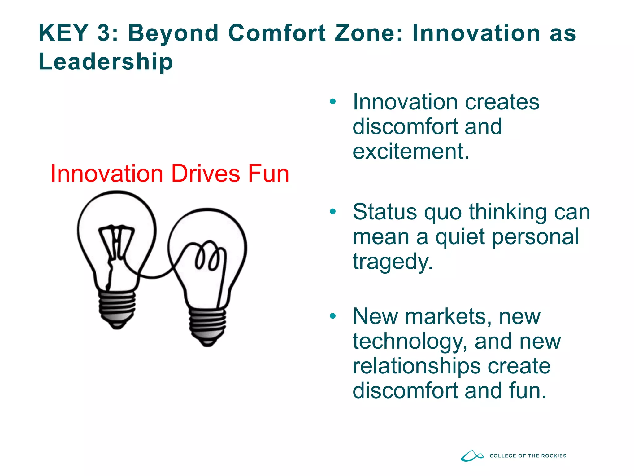 KEY 3: Beyond Comfort Zone: Innovation as
Leadership
Innovation Drives Fun
• Innovation creates
discomfort and
excitement.
• Status quo thinking can
mean a quiet personal
tragedy.
• New markets, new
technology, and new
relationships create
discomfort and fun.