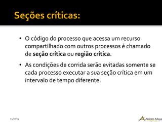 15/07/14
● O código do processo que acessa um recurso
compartilhado com outros processos é chamado
de seção crítica ou região crítica.
● As condições de corrida serão evitadas somente se
cada processo executar a sua seção crítica em um
intervalo de tempo diferente.
Seções críticas:
 