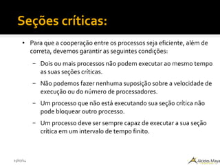 15/07/14
● Para que a cooperação entre os processos seja eficiente, além de
correta, devemos garantir as seguintes condições:
– Dois ou mais processos não podem executar ao mesmo tempo
as suas seções críticas.
– Não podemos fazer nenhuma suposição sobre a velocidade de
execução ou do número de processadores.
– Um processo que não está executando sua seção crítica não
pode bloquear outro processo.
– Um processo deve ser sempre capaz de executar a sua seção
crítica em um intervalo de tempo finito.
Seções críticas:
 