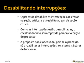 15/07/14
●
O processo desabilita as interrupções ao entrar
na seção crítica, e as reabilita ao sair da seção
crítica.
●
Como as interrupções estão desabilitadas, o
escalonador não será capaz de parar a execução
do processo.
●
A proposta não é adequada, pois se o processo
não reabilitar as interrupções, o sistema irá parar
de funcionar.
Desabilitando interrupções:
 