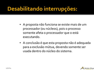 15/07/14
Desabilitando interrupções:
● A proposta não funciona se existe mais de um
processador (ou núcleos), pois o processo
somente afeta o processador que o está
executando.
● A conclusão é que esta proposta não é adequada
para a exclusão mútua, devendo somente ser
usada dentro do núcleo do sistema.
 