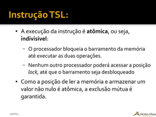 15/07/14
● A execução da instrução é atômica, ou seja,
indivisível:
– O processador bloqueia o barramento da memória
até executar as duas operações.
– Nenhum outro processador poderá acessar a posição
lock, até que o barramento seja desbloqueado
● Como a posição de ler a memória e armazenar um
valor não nulo é atômica, a exclusão mútua é
garantida.
InstruçãoTSL:
 