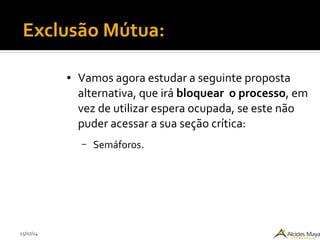 15/07/14
Exclusão Mútua:
● Vamos agora estudar a seguinte proposta
alternativa, que irá bloquear o processo, em
vez de utilizar espera ocupada, se este não
puder acessar a sua seção crítica:
– Semáforos.
 