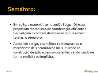 15/07/14
Semáforo:
● Em 1965, o matemático holandês Edsger Dijkstra
propôs um mecanismo de coordenação eficiente e
flexível para o controle da exclusão mútua entre n
tarefas: o semáforo.
● Apesar de antigo, o semáforo continua sendo o
mecanismo de sincronização mais utilizado na
construção de aplicações concorrentes, sendo usado de
forma explícita ou implícita.
 