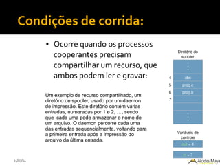 15/07/14
Condições de corrida:
● Ocorre quando os processos
cooperantes precisam
compartilhar um recurso, que
ambos podem ler e gravar:
Um exemplo de recurso compartilhado, um
diretório de spooler, usado por um daemon
de impressão. Este diretório contém várias
entradas, numeradas por 1 e 2, …, sendo
que cada uma pode armazenar o nome de
um arquivo. O daemon percorre cada uma
das entradas sequencialmente, voltando para
a primeira entrada após a impressão do
arquivo da última entrada.
 