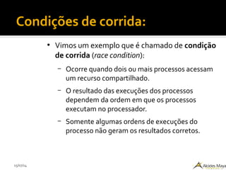 15/07/14
●
Vimos um exemplo que é chamado de condição
de corrida (race condition):
– Ocorre quando dois ou mais processos acessam
um recurso compartilhado.
– O resultado das execuções dos processos
dependem da ordem em que os processos
executam no processador.
– Somente algumas ordens de execuções do
processo não geram os resultados corretos.
Condições de corrida:
 