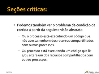 15/07/14
Seções críticas:
● Podemos também ver o problema da condição de
corrida a partir da seguinte visão abstrata:
– Ou o processo está executando um código que
não acessa nenhum dos recursos compartilhados
com outros processos.
– Ou processo está executando um código que lê
e/ou altera um dos recursos compartilhados com
outros processos.
 