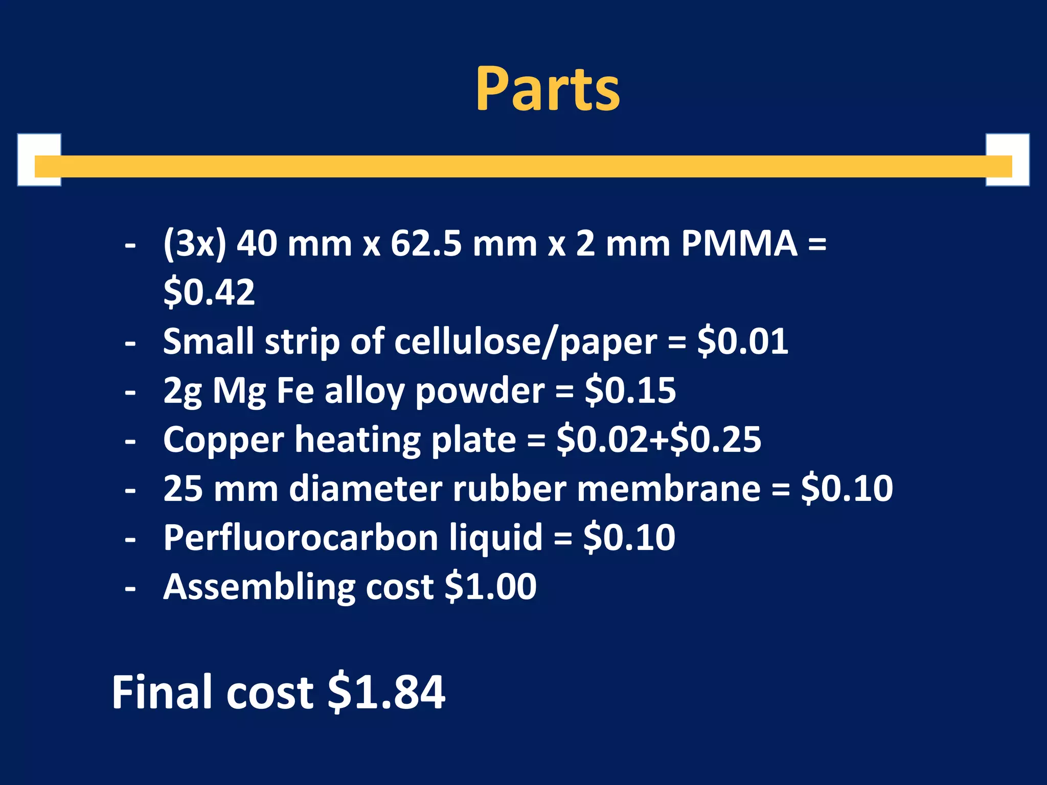 Parts
- (3x) 40 mm x 62.5 mm x 2 mm PMMA =
$0.42
- Small strip of cellulose/paper = $0.01
- 2g Mg Fe alloy powder = $0.15
- Copper heating plate = $0.02+$0.25
- 25 mm diameter rubber membrane = $0.10
- Perfluorocarbon liquid = $0.10
- Assembling cost $1.00
Final cost $1.84
 