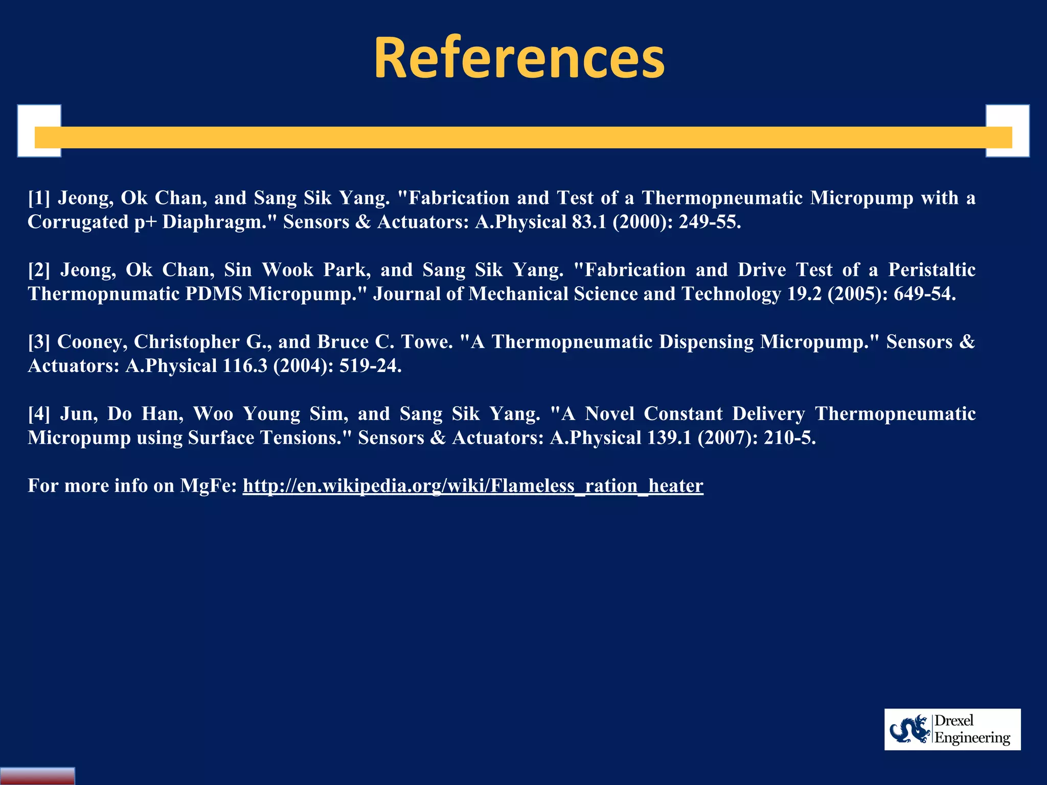 References
[1] Jeong, Ok Chan, and Sang Sik Yang. "Fabrication and Test of a Thermopneumatic Micropump with a
Corrugated p+ Diaphragm." Sensors & Actuators: A.Physical 83.1 (2000): 249-55.
[2] Jeong, Ok Chan, Sin Wook Park, and Sang Sik Yang. "Fabrication and Drive Test of a Peristaltic
Thermopnumatic PDMS Micropump." Journal of Mechanical Science and Technology 19.2 (2005): 649-54.
[3] Cooney, Christopher G., and Bruce C. Towe. "A Thermopneumatic Dispensing Micropump." Sensors &
Actuators: A.Physical 116.3 (2004): 519-24.
[4] Jun, Do Han, Woo Young Sim, and Sang Sik Yang. "A Novel Constant Delivery Thermopneumatic
Micropump using Surface Tensions." Sensors & Actuators: A.Physical 139.1 (2007): 210-5.
For more info on MgFe: http://en.wikipedia.org/wiki/Flameless_ration_heater
 