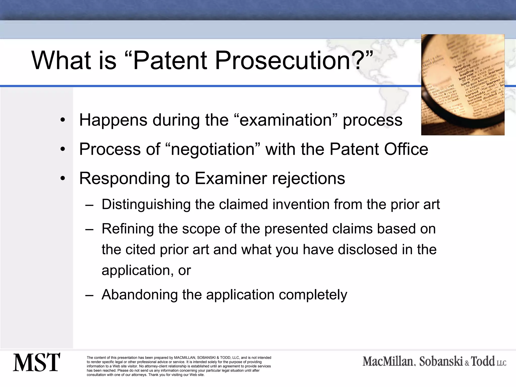What is “Patent Prosecution?” Happens during the “examination” process Process of “negotiation” with the Patent Office Responding to Examiner rejections Distinguishing the claimed invention from the prior art Refining the scope of the presented claims based on the cited prior art and what you have disclosed in the application, or Abandoning the application completely 