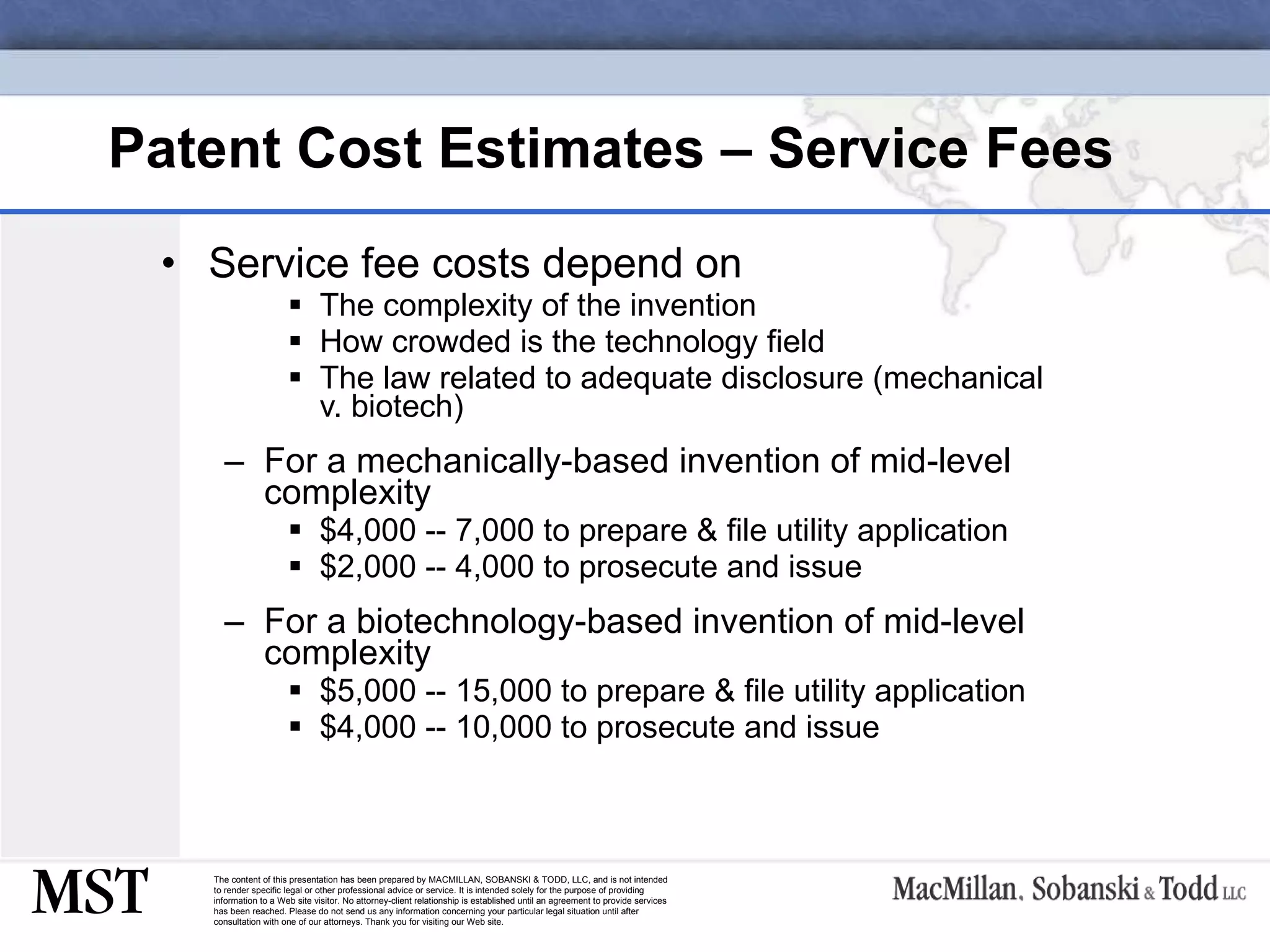 Patent Cost Estimates – Service Fees Service fee costs depend on  The complexity of the invention How crowded is the technology field The law related to adequate disclosure (mechanical v. biotech) For a mechanically-based invention of mid-level complexity $4,000 -- 7,000 to prepare & file utility application  $2,000 -- 4,000 to prosecute and issue For a biotechnology-based invention of mid-level complexity $5,000 -- 15,000 to prepare & file utility application  $4,000 -- 10,000 to prosecute and issue 