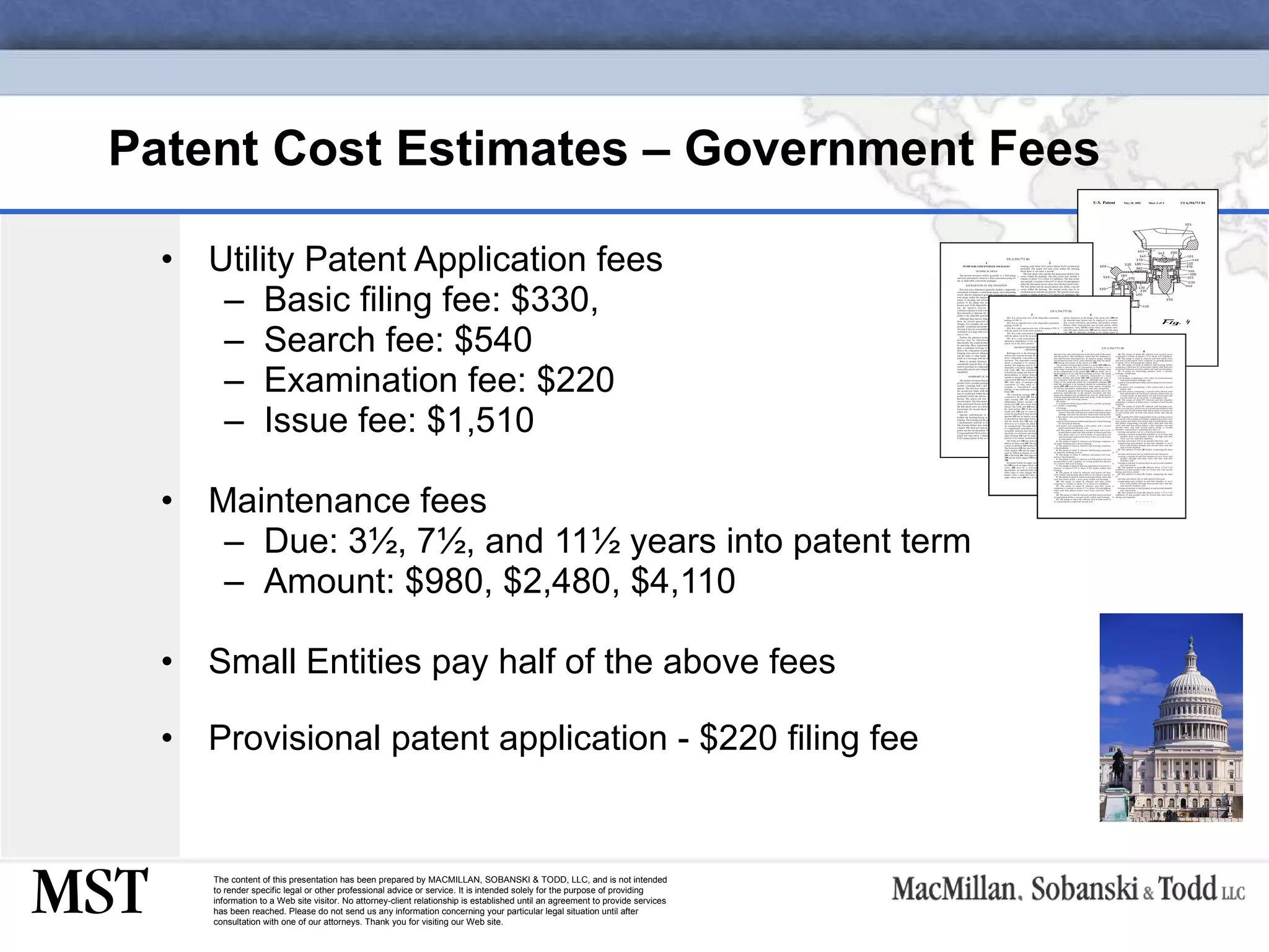 Patent Cost Estimates – Government Fees Utility Patent Application fees Basic filing fee: $330,  Search fee: $540 Examination fee: $220 Issue fee: $1,510 Maintenance fees Due: 3 ½ , 7 ½ , and 11 ½  years into patent term Amount: $980, $2,480, $4,110 Small Entities pay half of the above fees Provisional patent application - $220 filing fee 
