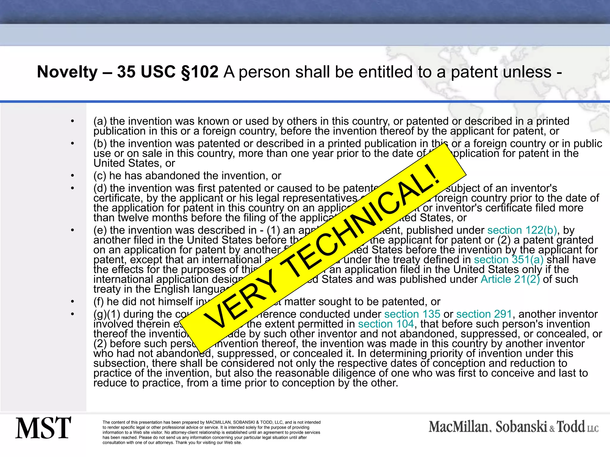 Novelty – 35 USC  § 102  A person shall be entitled to a patent unless - (a) the invention was known or used by others in this country, or patented or described in a printed publication in this or a foreign country, before the invention thereof by the applicant for patent, or (b) the invention was patented or described in a printed publication in this or a foreign country or in public use or on sale in this country, more than one year prior to the date of the application for patent in the United States, or (c) he has abandoned the invention, or (d) the invention was first patented or caused to be patented, or was the subject of an inventor's certificate, by the applicant or his legal representatives or assigns in a foreign country prior to the date of the application for patent in this country on an application for patent or inventor's certificate filed more than twelve months before the filing of the application in the United States, or (e) the invention was described in - (1) an application for patent, published under  section 122(b) , by another filed in the United States before the invention by the applicant for patent or (2) a patent granted on an application for patent by another filed in the United States before the invention by the applicant for patent, except that an international application filed under the treaty defined in  section 351(a)  shall have the effects for the purposes of this subsection of an application filed in the United States only if the international application designated the United States and was published under  Article 21(2)  of such treaty in the English language; or (f) he did not himself invent the subject matter sought to be patented, or (g)(1) during the course of an interference conducted under  section 135  or  section 291 , another inventor involved therein establishes, to the extent permitted in  section 104 , that before such person's invention thereof the invention was made by such other inventor and not abandoned, suppressed, or concealed, or (2) before such person's invention thereof, the invention was made in this country by another inventor who had not abandoned, suppressed, or concealed it. In determining priority of invention under this subsection, there shall be considered not only the respective dates of conception and reduction to practice of the invention, but also the reasonable diligence of one who was first to conceive and last to reduce to practice, from a time prior to conception by the other. VERY TECHNICAL! 
