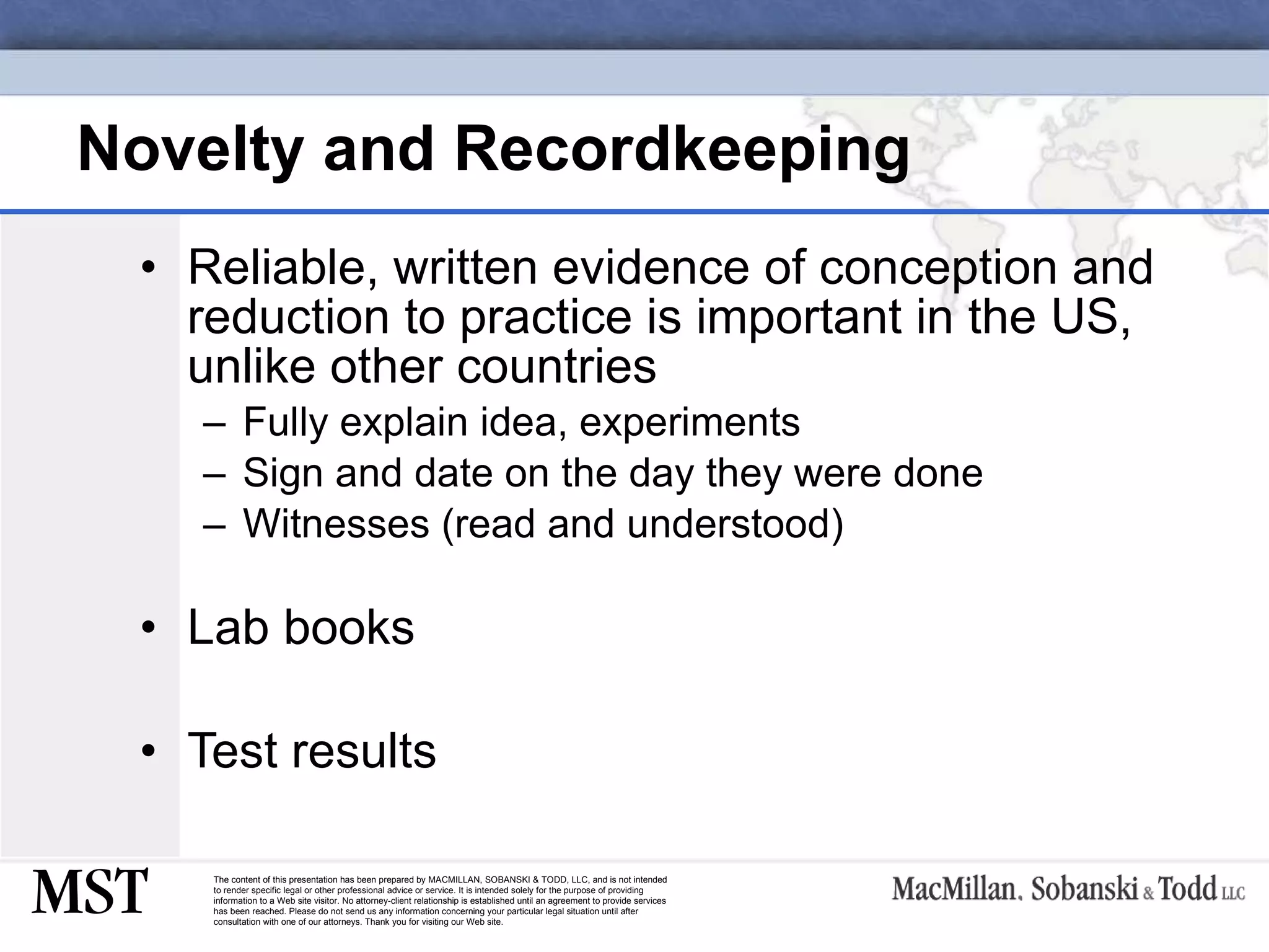 Novelty and Recordkeeping Reliable, written evidence of conception and reduction to practice is important in the US, unlike other countries Fully explain idea, experiments Sign and date on the day they were done Witnesses (read and understood) Lab books Test results 