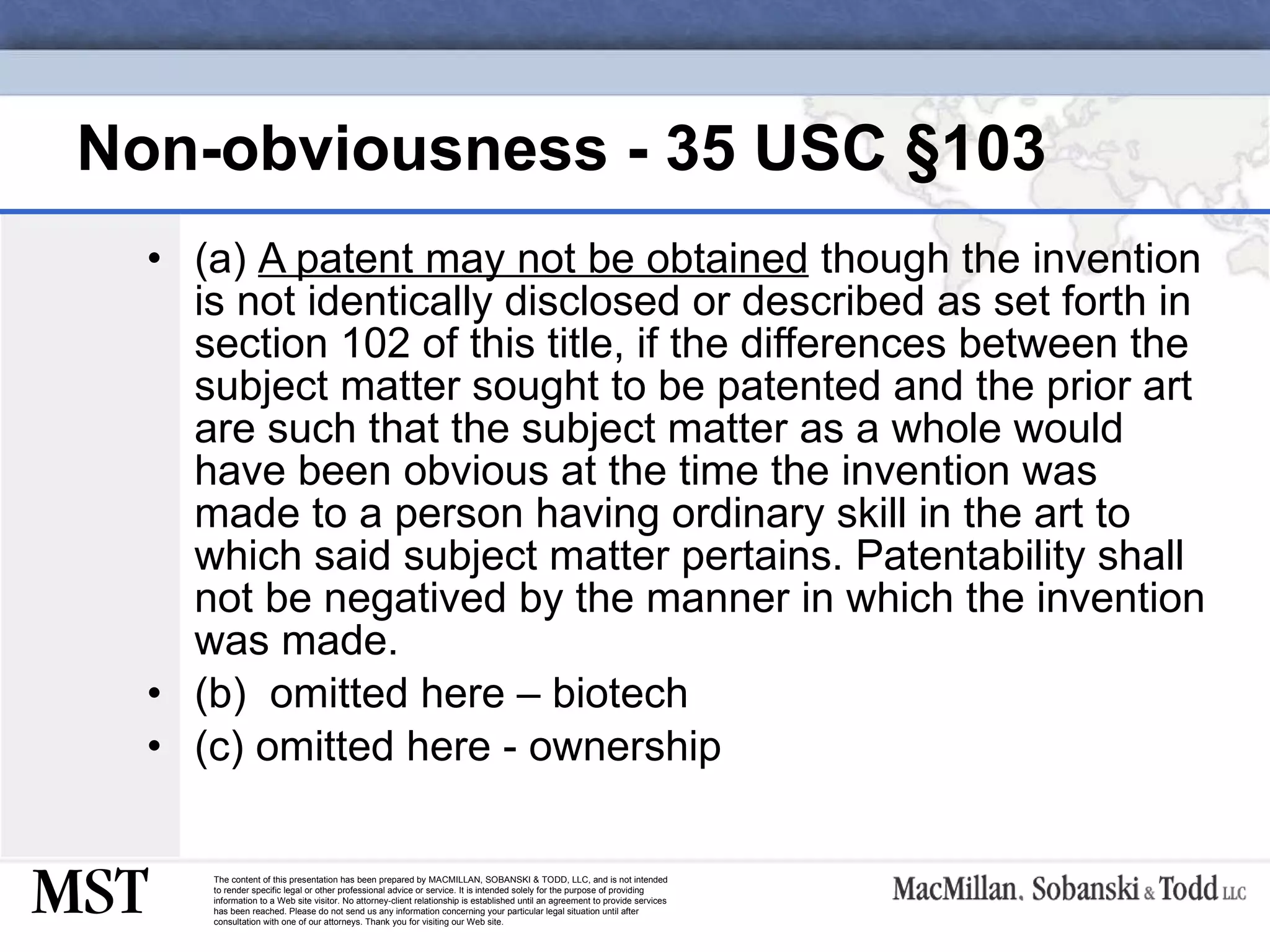 Non-obviousness - 35 USC  §103 (a)  A patent may not be obtained  though the invention is not identically disclosed or described as set forth in section 102 of this title, if the differences between the subject matter sought to be patented and the prior art are such that the subject matter as a whole would have been obvious at the time the invention was made to a person having ordinary skill in the art to which said subject matter pertains. Patentability shall not be negatived by the manner in which the invention was made. (b)  omitted here – biotech (c) omitted here - ownership 