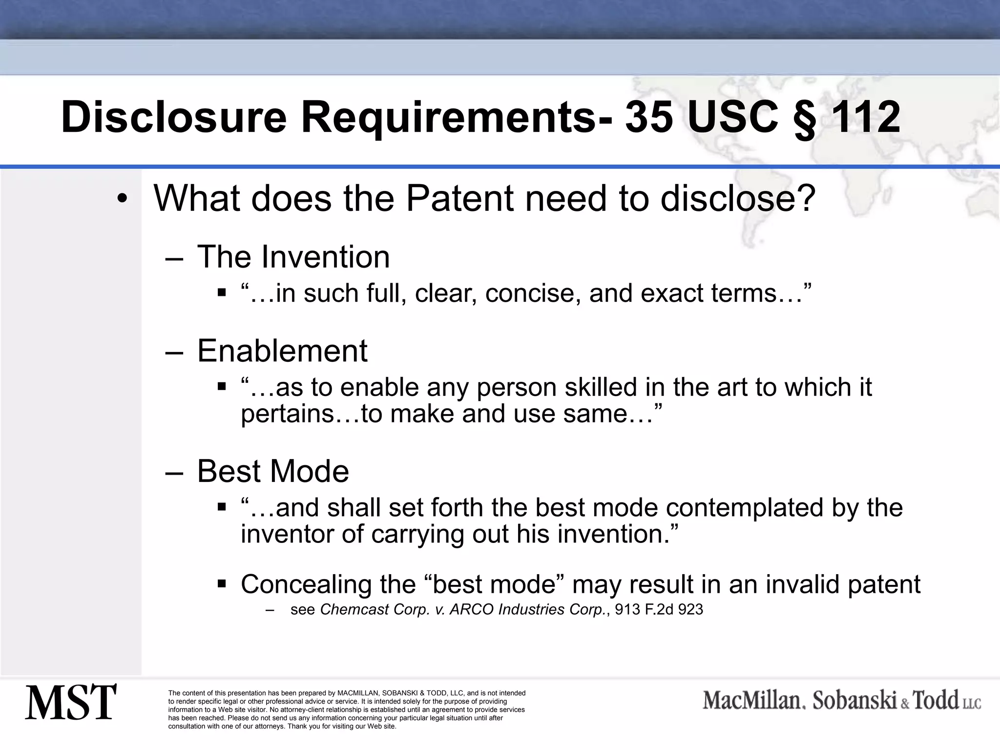 Disclosure Requirements- 35 USC  § 112 What does the Patent need to disclose? The Invention “… in such full, clear, concise, and exact terms…” Enablement “… as to enable any person skilled in the art to which it pertains…to make and use same…” Best Mode “… and shall set forth the best mode contemplated by the inventor of carrying out his invention.” Concealing the “best mode” may result in an invalid patent see  Chemcast Corp. v. ARCO Industries Corp. , 913 F.2d 923 