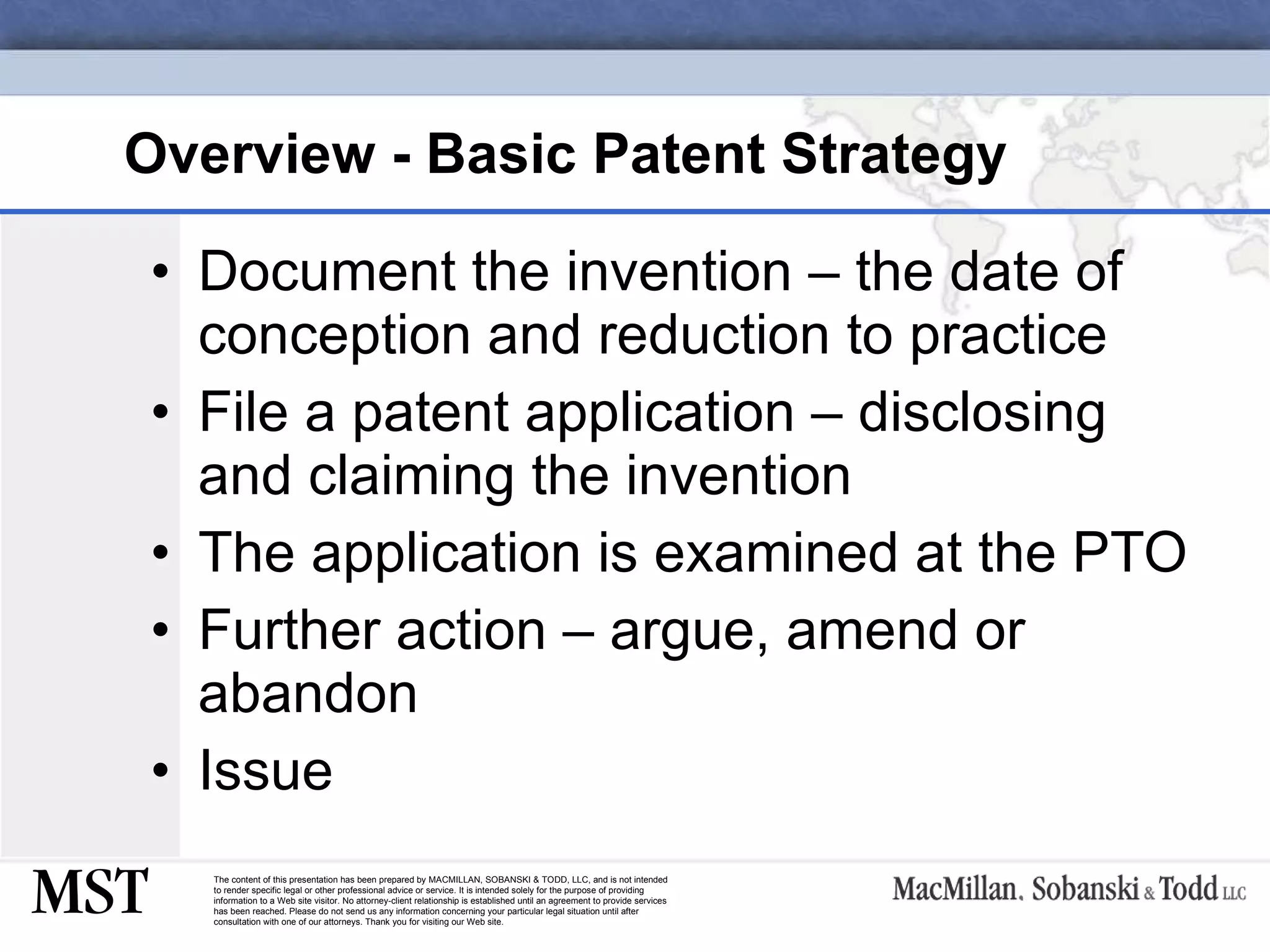 Overview - Basic Patent Strategy   Document the invention – the date of conception and reduction to practice File a patent application – disclosing and claiming the invention  The application is examined at the PTO Further action – argue, amend or abandon Issue 