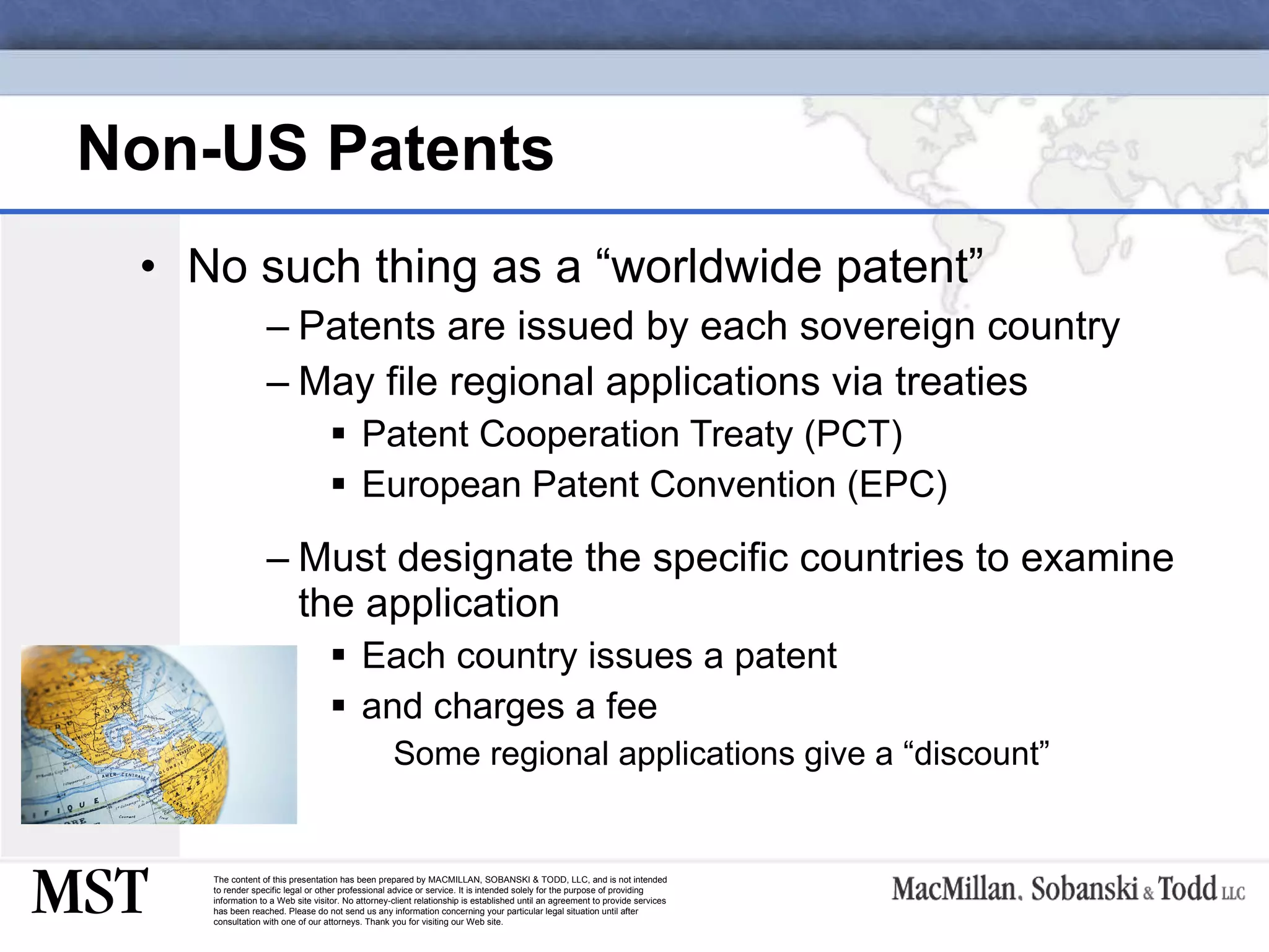 Non-US Patents No such thing as a “worldwide patent” Patents are issued by each sovereign country May file regional applications via treaties Patent Cooperation Treaty (PCT) European Patent Convention (EPC) Must designate the specific countries to examine the application Each country issues a patent and charges a fee Some regional applications give a “discount” 