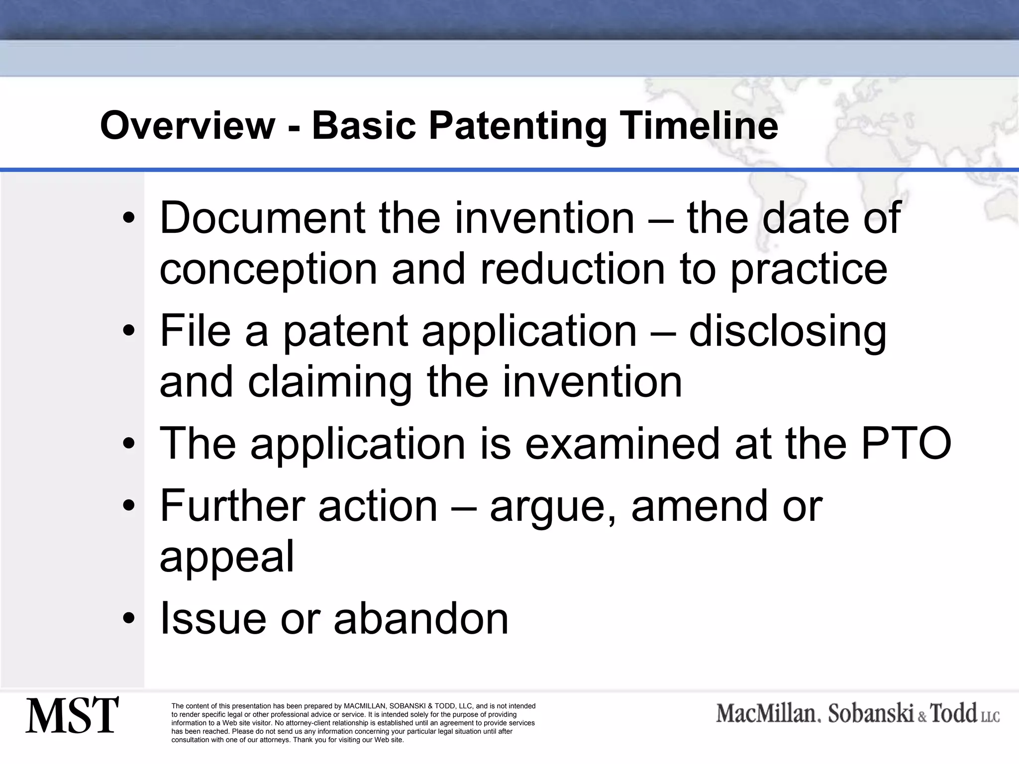Overview - Basic Patenting Timeline   Document the invention – the date of conception and reduction to practice File a patent application – disclosing and claiming the invention  The application is examined at the PTO Further action – argue, amend or appeal Issue or abandon 