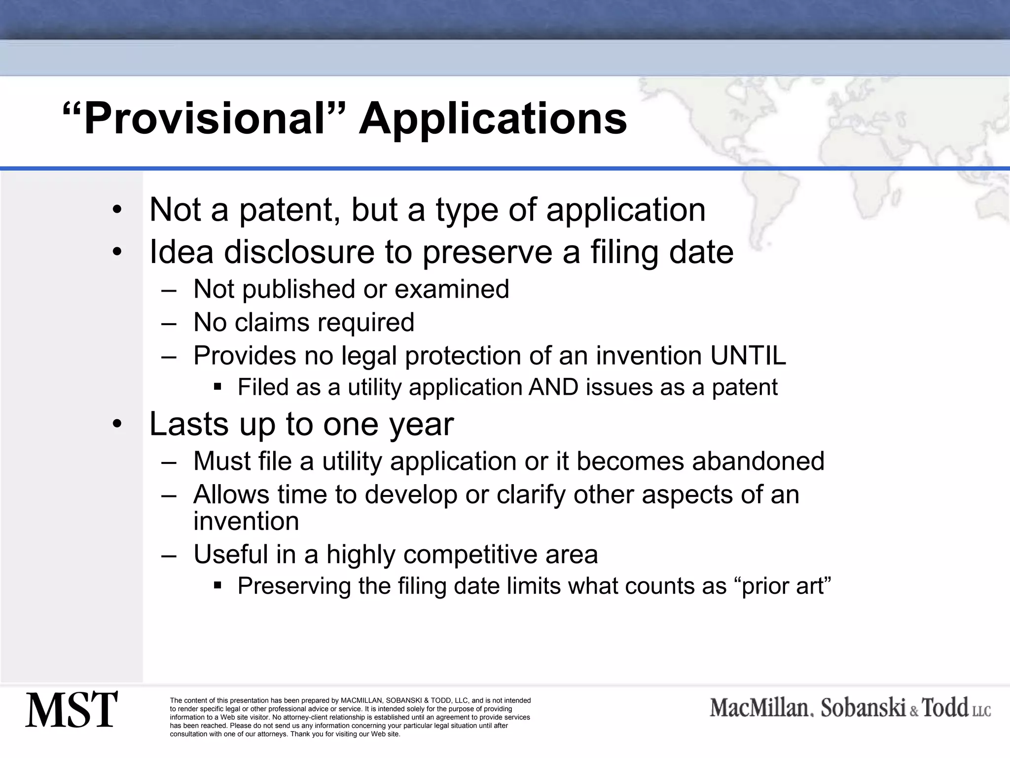 “ Provisional” Applications Not a patent, but a type of application Idea disclosure to preserve a filing date  Not published or examined No claims required Provides no legal protection of an invention UNTIL Filed as a utility application AND issues as a patent  Lasts up to one year Must file a utility application or it becomes abandoned Allows time to develop or clarify other aspects of an invention  Useful in a highly competitive area Preserving the filing date limits what counts as “prior art” 