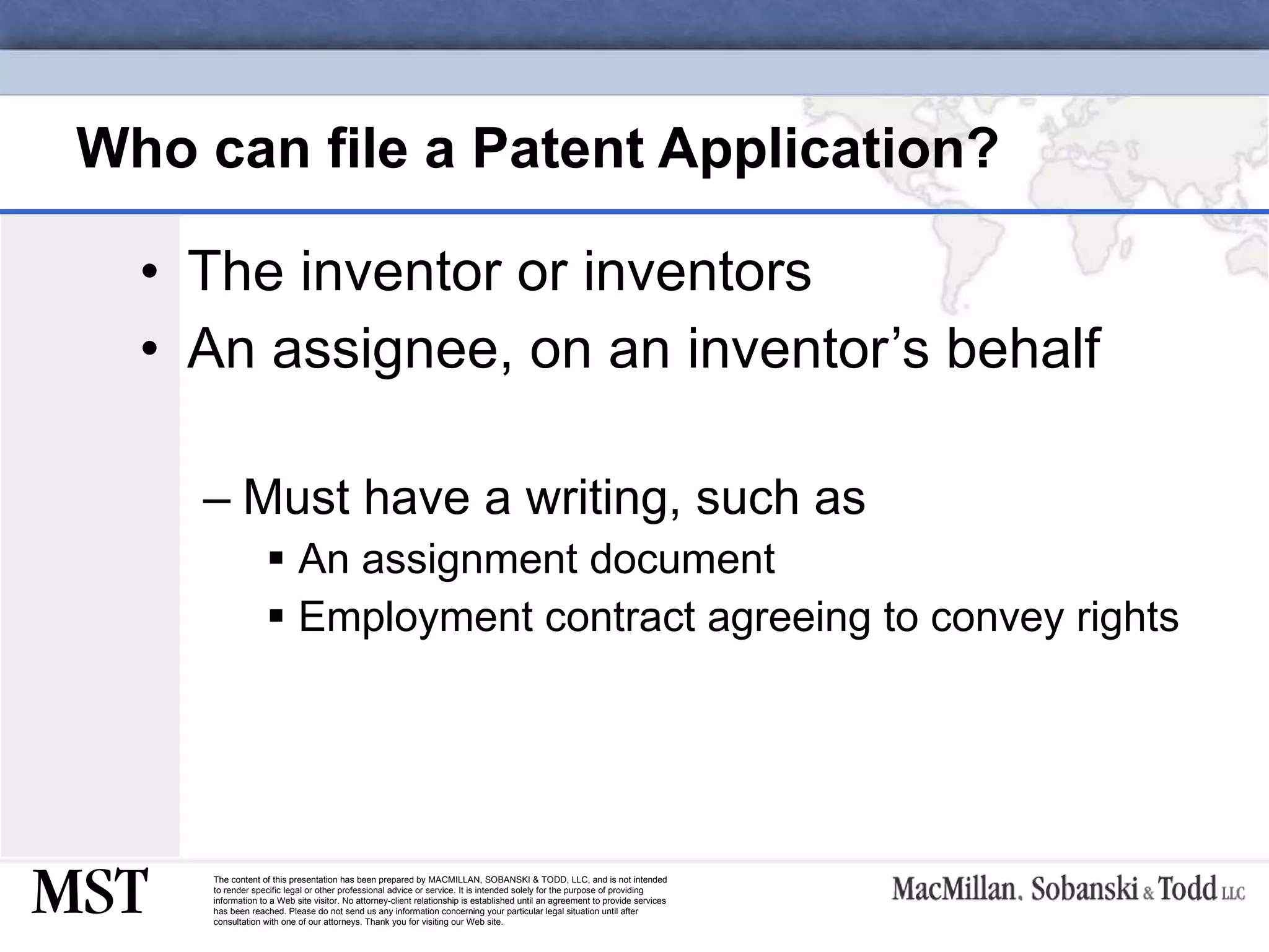 Who can file a Patent Application? The inventor or inventors An assignee, on an inventor’s behalf Must have a writing, such as An assignment document Employment contract agreeing to convey rights 