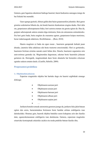 2016-2017 Gorputz Adierazpena
10
Gainera, gure laguntza eskaintzen badiogu haurrari, haren hazkuntza sanoagoa izango da
bai fisikoki bai mentalki.
Gaur egungo gazteek, ohitura galdu dute haien gorputzarekin jolasteko. Bizi garen
gizartea sedentarioa bihurtu da, eta honek haurren ikaskuntzan eragina dauka. Hori dela
eta, gorputzaren adierazpenaren bidez, hori aurrera eraman eta garatu egiten da. Hau da,
gorputz adierazpenak aukera ematen digu mintzaira, bista eta entzumena estimulatzeko.
Eta hori gutxi bada, baita eragiten du osasuntsu egoten, gorputzaren koipea murriztuz,
hezur indartsuagoak edukitzen, flexibilitatean… (Ruiz, 2010)
Haurra mugitzen ez bada eta egun osoan , haurraren garapenak kalteak jasan
ditzake, (atentzio falta edukitzea edo beste trastorno emozionalak). Hori ez gertatzeko,
haurraren bizitzan errutina sanoak ezarri behar dira. Honela, haurraren segurantza zein
auto-estimua garatuko da. Mugimendua dagoenean, askotan beste haurrekin jolasean
gertatzen da. Horregatik, mugimenduak duen beste abantaila bat besteekin erlazioan
egoteko aukera ematen duela. (Castillo, Rebollo, 2009)
Proposamen praktikoa
1.- Objektuekin jolasean
Espazioa ezagutzeko objektu bat hartuko dugu eta haurrei argibideak emango
dizkiegu:
 Objektuaren aurrean jarri
 Objektuaren atzean jarri
 Objektuaren barruan jarri
 Objektuaren alboan jarri
 Objektuaren azpian jarri
 …
Jarduera honekin umeak autonomia garatzen joango da, jarduera leku jakin batean
egiten den arren, barneratutakoa bizitzaren beste hainbat arlotan erabilgarria izan
daitekeelako. Honetaz gain, haurrek objektu batekiko euren kokapena zein den ikasiko
dute, egunerokotasunean erabilgarria izan daitekeena. Gainera, espazioan mugitzeko
oinarrizko kontzeptuak eskainiko zaizkio eta modu praktiko batean ikasiko ditu.
 