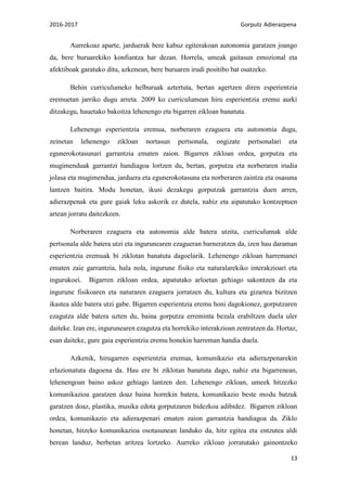 2016-2017 Gorputz Adierazpena
13
Aurrekoaz aparte, jarduerak bere kabuz egiterakoan autonomia garatzen joango
da, bere buruarekiko konfiantza har dezan. Horrela, umeak gaitasun emozional eta
afektiboak garatuko ditu, azkenean, bere buruaren irudi positibo bat osatzeko.
Behin curriculumeko helburuak aztertuta, bertan agertzen diren esperientzia
eremuetan jarriko dugu arreta. 2009 ko curriculumean hiru esperientzia eremu aurki
ditzakegu, hauetako bakoitza lehenengo eta bigarren zikloan banatuta.
Lehenengo esperientzia eremua, norberaren ezaguera eta autonomia dugu,
zeinetan lehenengo zikloan nortasun pertsonala, ongizate pertsonalari eta
egunerokotasunari garrantzia ematen zaion. Bigarren zikloan ordea, gorputza eta
mugimenduak garrantzi handiagoa lortzen du, bertan, gorputza eta norberaren irudia
jolasa eta mugimendua, jarduera eta egunerokotasuna eta norberaren zaintza eta osasuna
lantzen baitira. Modu honetan, ikusi dezakegu gorputzak garrantzia duen arren,
adierazpenak eta gure gaiak leku askorik ez dutela, nahiz eta aipatutako kontzeptuen
artean jorratu daitezkeen.
Norberaren ezaguera eta autonomia alde batera utzita, curriculumak alde
pertsonala alde batera utzi eta ingurunearen ezagueran barneratzen da, izen hau daraman
esperientzia eremuak bi ziklotan banatuta dagoelarik. Lehenengo zikloan harremanei
ematen zaie garrantzia, hala nola, ingurune fisiko eta naturalarekiko interakzioari eta
ingurukoei. Bigarren zikloan ordea, aipatutako arloetan gehiago sakontzen da eta
ingurune fisikoaren eta naturaren ezaguera jorratzen du, kultura eta gizartea bizitzen
ikastea alde batera utzi gabe. Bigarren esperientzia eremu honi dagokionez, gorputzaren
ezagutza alde batera uzten du, baina gorputza erreminta bezala erabiltzen duela uler
daiteke. Izan ere, ingurunearen ezagutza eta horrekiko interakzioan zentratzen da. Hortaz,
esan daiteke, gure gaia esperientzia eremu honekin harreman handia duela.
Azkenik, hirugarren esperientzia eremua, komunikazio eta adierazpenarekin
erlazionatuta dagoena da. Hau ere bi ziklotan banatuta dago, nahiz eta bigarrenean,
lehenengoan baino askoz gehiago lantzen den. Lehenengo zikloan, umeek hitzezko
komunikazioa garatzen doaz baina horrekin batera, komunikazio beste modu batzuk
garatzen doaz, plastika, musika edota gorputzaren bidezkoa adibidez. Bigarren zikloan
ordea, komunikazio eta adierazpenari ematen zaion garrantzia handiagoa da. Ziklo
honetan, hitzeko komunikazioa osotasunean landuko da, hitz egitea eta entzutea aldi
berean landuz, berbetan aritzea lortzeko. Aurreko zikloan jorratutako gainontzeko
 