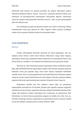 2016-2017 Gorputz Adierazpena
14
hizkuntzak ziklo honetan ere garatzen jarraituko da, gorputz adierazpena gorputz
hizkuntzan bilakatzen delarik. Gainera, horiei ikus- entzunezko hizkuntza batuko zaio,
informazio eta komunikazioaren teknologiekin erlazionatuta dagoena. Esperientzia
eremu hau, gorputz adierazpenarekin harreman estua du , nahiz eta gure gaiarengandik
pixka bat aldentzen den.
Ikus dezakegunez gorputzari garrantzia ematen zaio. Hala ere lehenengo zikloan
komunikatzeko tresna gisa agertzen da. Aldiz, bigarren zikloan garrantzi handiagoa
ematen zaio eta gorputz hizkuntza lantzen da eremuetako batean.
ATAL PRAKTIKOA
Sarrera
Gorputz adierazpenak berebiziko garrantzia du umeen garapenean. Izan ere,
diziplina honen bitartez umeek haien bizitzan beharrezkoa izango duten lengoaia,
adierazpena, ikasiko dute, gorputzaren bitartez adierazten eta komunikatzen baitute. Hau
horrela bada ere, oraindik ez zaio diziplina honi beharrezkoa duen garrantzia ematen.
Hori dela eta, Haur Hezkuntzan gorputz adierazpena lantzea berebizikoa ikusten
dugu, guk praktikaldi bitartean egingo dugun moduan. Kasu honetan, gorputza espazioan
kokatzeko tresna gisa garatuko dugu, umeei haien ingurua ezagutzeko baliabideak
emateko asmoz. Izan ere, umeen garapenaren arlorik garrantzitsuena norberaren ezagutza
izango da, eta hori oinarri izanik besteena eta ahien ingurua. Dena den, jardueren helburu
nagusiena bakoitzak esperimentatukoaren inguruko bizipenak lortzea izango da.
Proposamen praktiko hau hiru jardueraz osatuta dago eta gorputzaren
mugimenduan oinarrituko da. Era honetan, gorputza gure inguruko espazioa ezagutzeko
erabiliko da eta hori lortzeko, gorputzak eskaintzen dizkigun baliabideak jabetzeko balio
izango dute jarduerek. Gorputz adierazpena bere osotasunean da garrantzitsua Haur
Hezkuntzan, eta horren barruan gorputzaren ezaguera da landuko den arloa. Izan ere,
bizitzaren lehenengo urteetan, mugimendua oso garrantzitsua da bai osasunaren aldetik
eta bai arlo afektibo sozialetik ikusita. (Castillo, Rebollo, 2009).
 